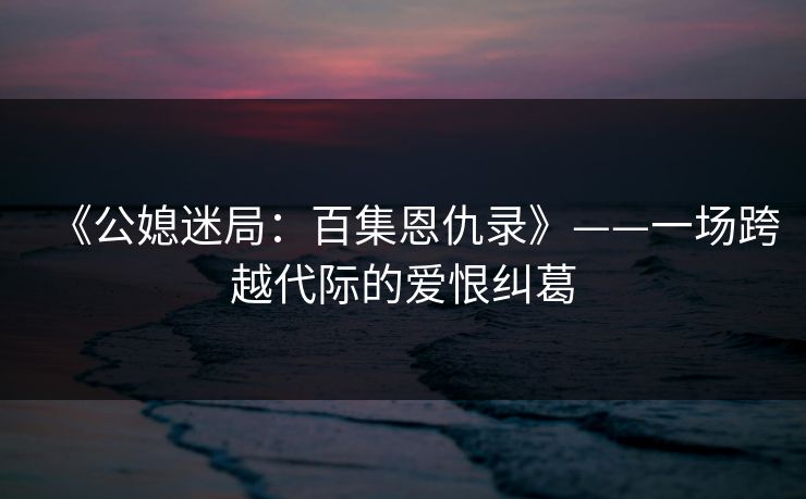 《公媳迷局：百集恩仇录》——一场跨越代际的爱恨纠葛