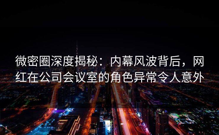 微密圈深度揭秘：内幕风波背后，网红在公司会议室的角色异常令人意外