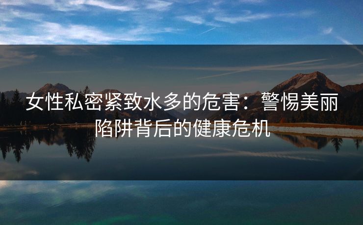 女性私密紧致水多的危害：警惕美丽陷阱背后的健康危机