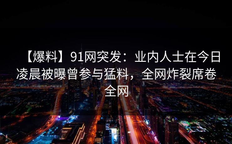 【爆料】91网突发:业内人士在今日凌晨被曝曾参与猛料,全网炸裂席卷全网 【爆料】91网突发:业内人士在今日凌晨被曝曾参与猛料,全网炸裂席卷全网
