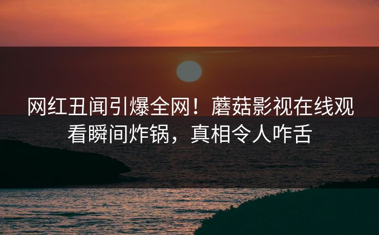 网红丑闻引爆全网！蘑菇影视在线观看瞬间炸锅，真相令人咋舌