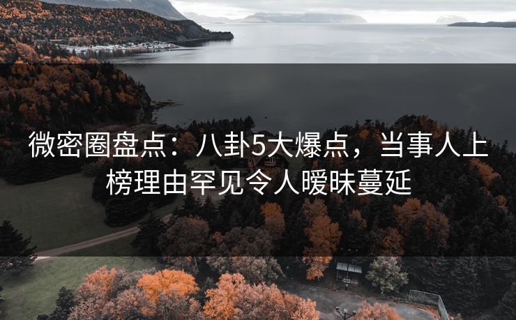 微密圈盘点：八卦5大爆点，当事人上榜理由罕见令人暧昧蔓延