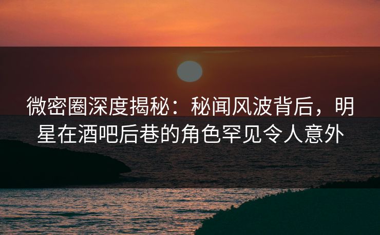 微密圈深度揭秘：秘闻风波背后，明星在酒吧后巷的角色罕见令人意外