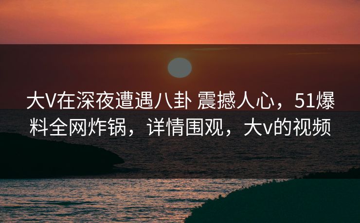大V在深夜遭遇八卦 震撼人心，51爆料全网炸锅，详情围观，大v的视频