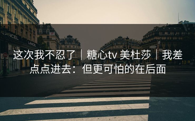这次我不忍了|糖心tv 美杜莎|我差点点进去:但更可怕的在后面 这次我不忍了|糖心tv 美杜莎|我差点点进去:但更可怕的在后面