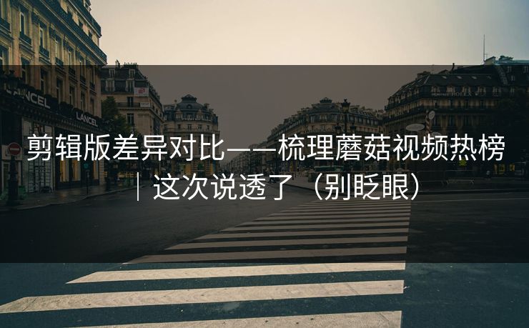 剪辑版差异对比——梳理蘑菇视频热榜｜这次说透了（别眨眼）