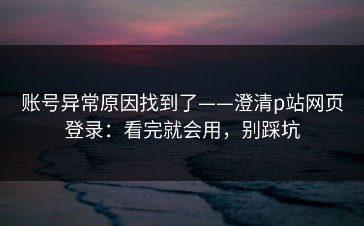 账号异常原因找到了——澄清p站网页登录:看完就会用,别踩坑 账号异常原因找到了——澄清p站网页登录:看完就会用,别踩坑