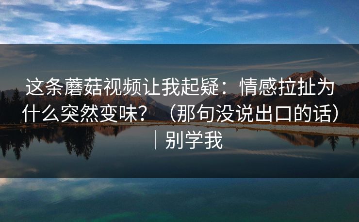 这条蘑菇视频让我起疑：情感拉扯为什么突然变味？（那句没说出口的话）｜别学我