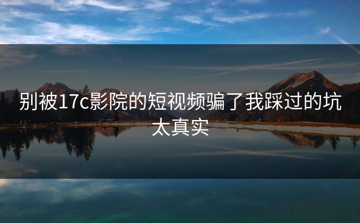 别被17c影院的短视频骗了我踩过的坑太真实