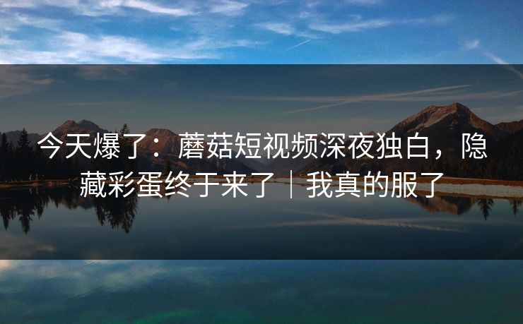 今天爆了：蘑菇短视频深夜独白，隐藏彩蛋终于来了｜我真的服了