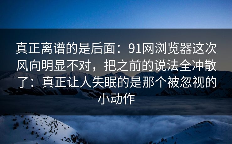 真正离谱的是后面：91网浏览器这次风向明显不对，把之前的说法全冲散了：真正让人失眠的是那个被忽视的小动作