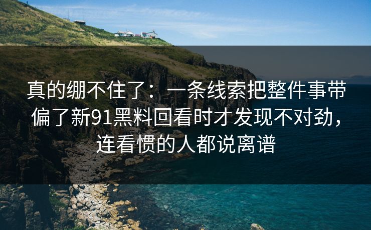 真的绷不住了：一条线索把整件事带偏了新91黑料回看时才发现不对劲，连看惯的人都说离谱