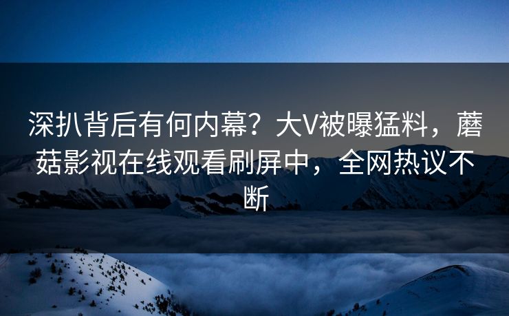深扒背后有何内幕？大V被曝猛料，蘑菇影视在线观看刷屏中，全网热议不断