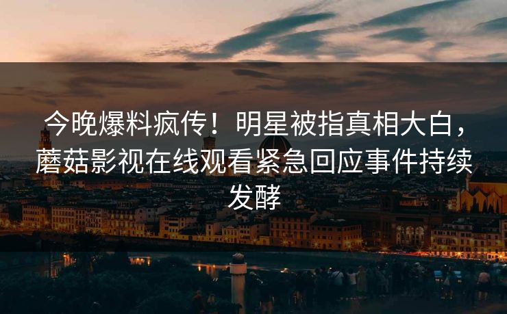 今晚爆料疯传！明星被指真相大白，蘑菇影视在线观看紧急回应事件持续发酵