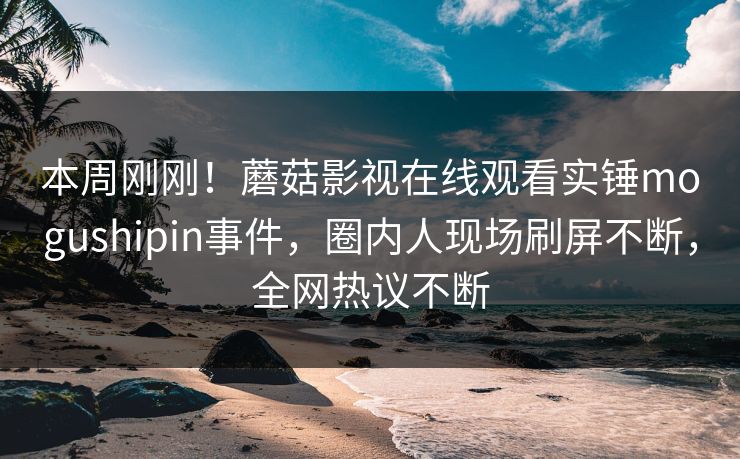 本周刚刚！蘑菇影视在线观看实锤mogushipin事件，圈内人现场刷屏不断，全网热议不断