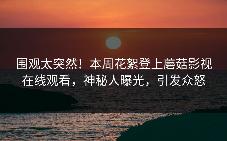 围观太突然！本周花絮登上蘑菇影视在线观看，神秘人曝光，引发众怒