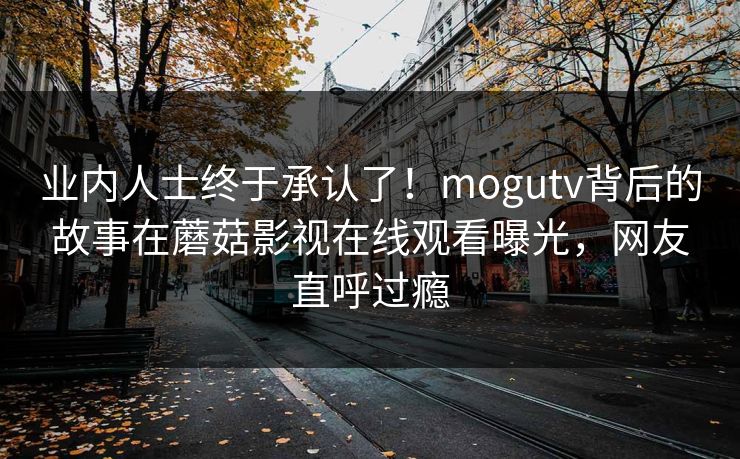业内人士终于承认了！mogutv背后的故事在蘑菇影视在线观看曝光，网友直呼过瘾