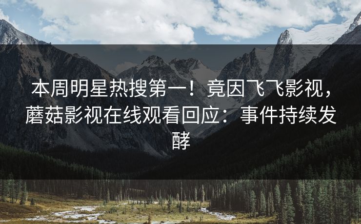本周明星热搜第一！竟因飞飞影视，蘑菇影视在线观看回应：事件持续发酵