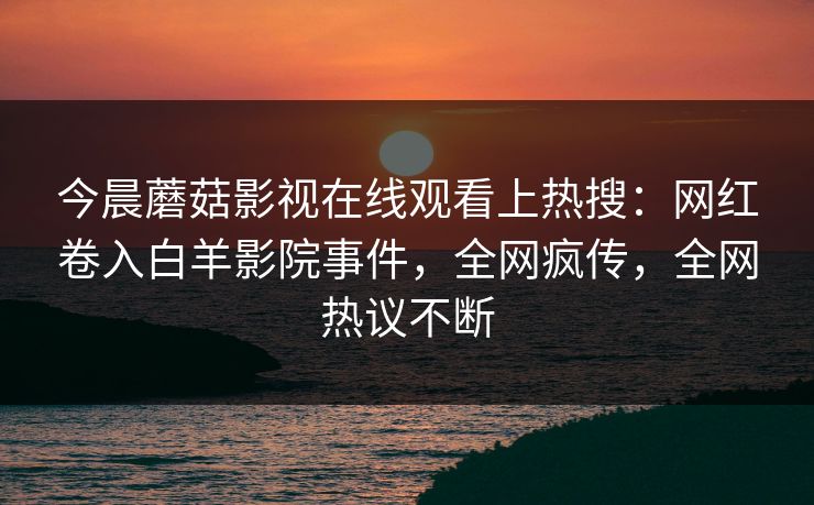 今晨蘑菇影视在线观看上热搜：网红卷入白羊影院事件，全网疯传，全网热议不断