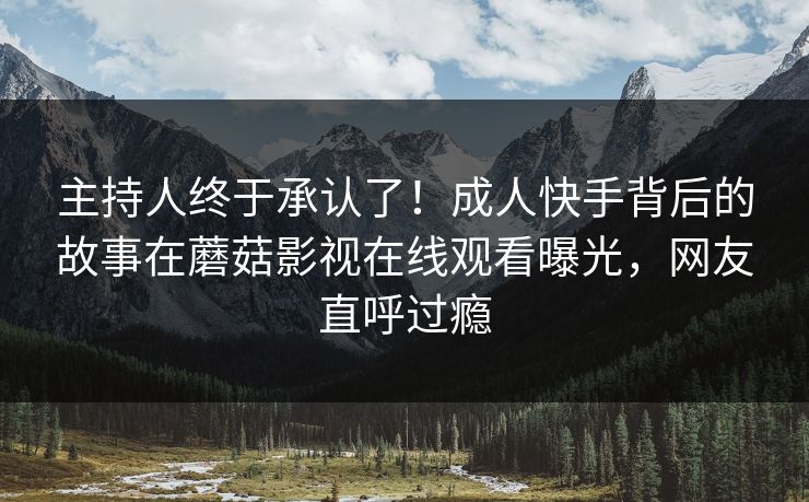 主持人终于承认了！成人快手背后的故事在蘑菇影视在线观看曝光，网友直呼过瘾