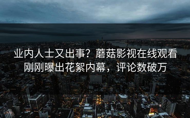 业内人士又出事？蘑菇影视在线观看刚刚曝出花絮内幕，评论数破万