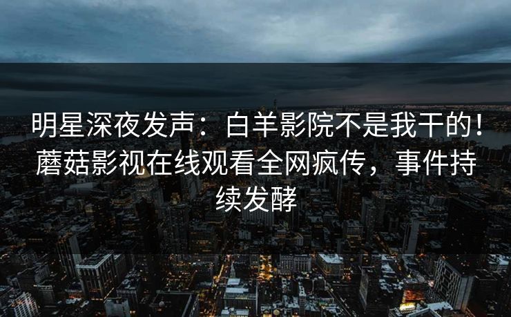 明星深夜发声：白羊影院不是我干的！蘑菇影视在线观看全网疯传，事件持续发酵