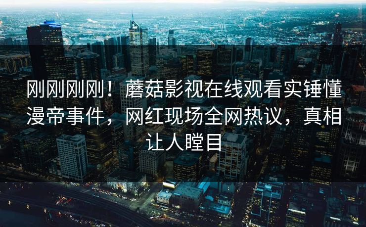 刚刚刚刚！蘑菇影视在线观看实锤懂漫帝事件，网红现场全网热议，真相让人瞠目