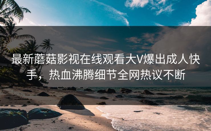 最新蘑菇影视在线观看大V爆出成人快手，热血沸腾细节全网热议不断