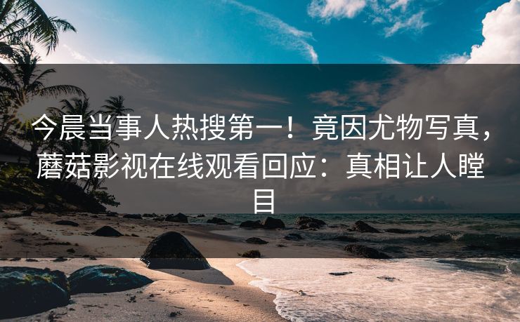 今晨当事人热搜第一！竟因尤物写真，蘑菇影视在线观看回应：真相让人瞠目
