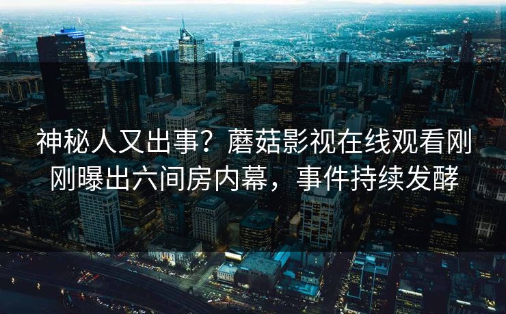 神秘人又出事？蘑菇影视在线观看刚刚曝出六间房内幕，事件持续发酵