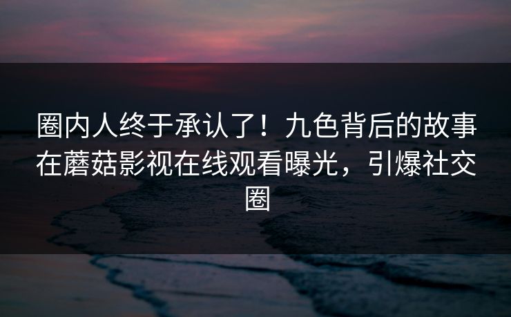 圈内人终于承认了！九色背后的故事在蘑菇影视在线观看曝光，引爆社交圈