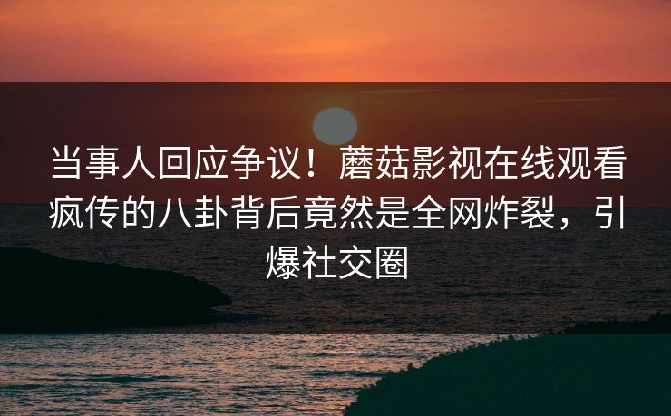 当事人回应争议！蘑菇影视在线观看疯传的八卦背后竟然是全网炸裂，引爆社交圈