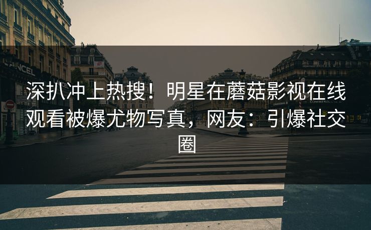 深扒冲上热搜！明星在蘑菇影视在线观看被爆尤物写真，网友：引爆社交圈