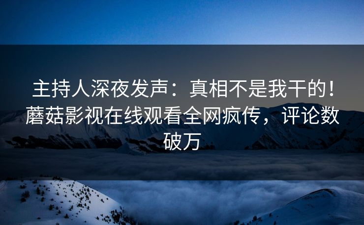 主持人深夜发声：真相不是我干的！蘑菇影视在线观看全网疯传，评论数破万