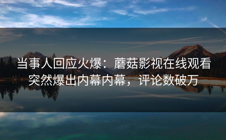 当事人回应火爆：蘑菇影视在线观看突然爆出内幕内幕，评论数破万
