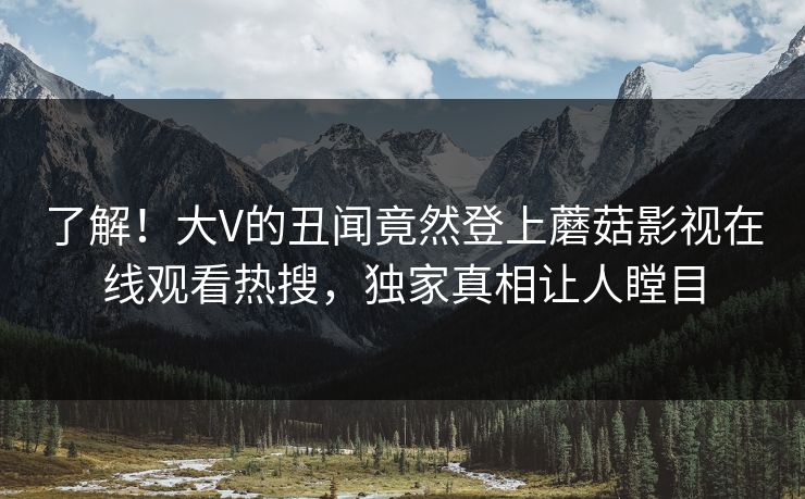 了解！大V的丑闻竟然登上蘑菇影视在线观看热搜，独家真相让人瞠目
