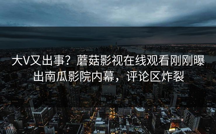大V又出事？蘑菇影视在线观看刚刚曝出南瓜影院内幕，评论区炸裂