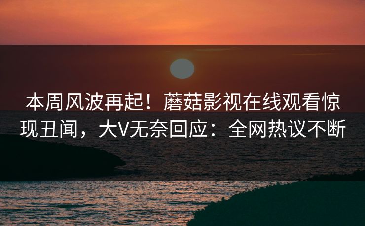 本周风波再起！蘑菇影视在线观看惊现丑闻，大V无奈回应：全网热议不断