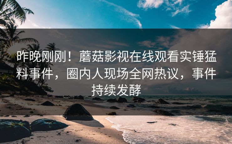 昨晚刚刚！蘑菇影视在线观看实锤猛料事件，圈内人现场全网热议，事件持续发酵