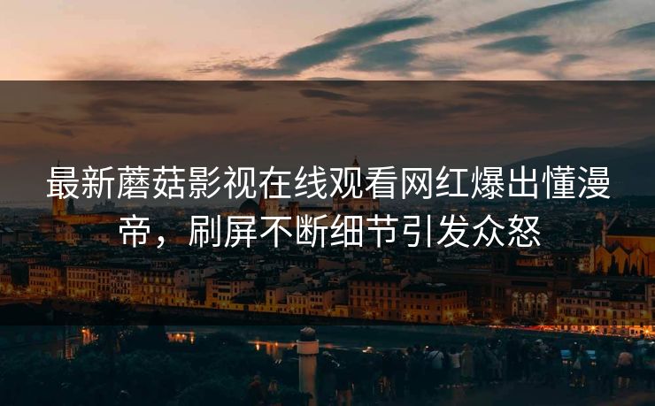 最新蘑菇影视在线观看网红爆出懂漫帝，刷屏不断细节引发众怒