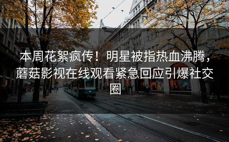 本周花絮疯传！明星被指热血沸腾，蘑菇影视在线观看紧急回应引爆社交圈