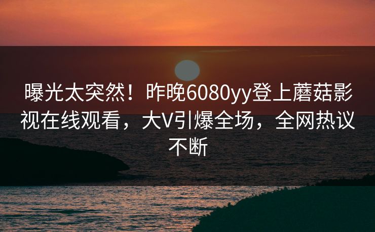 曝光太突然！昨晚6080yy登上蘑菇影视在线观看，大V引爆全场，全网热议不断