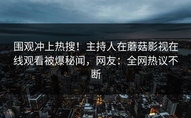 围观冲上热搜！主持人在蘑菇影视在线观看被爆秘闻，网友：全网热议不断