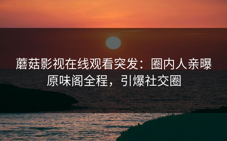 蘑菇影视在线观看突发：圈内人亲曝原味阁全程，引爆社交圈