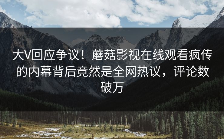 大V回应争议！蘑菇影视在线观看疯传的内幕背后竟然是全网热议，评论数破万
