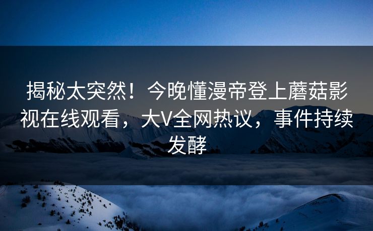 揭秘太突然！今晚懂漫帝登上蘑菇影视在线观看，大V全网热议，事件持续发酵