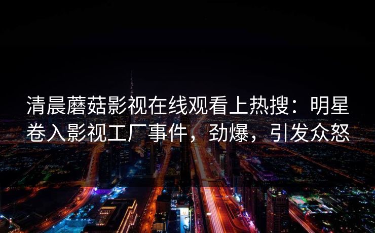 清晨蘑菇影视在线观看上热搜：明星卷入影视工厂事件，劲爆，引发众怒