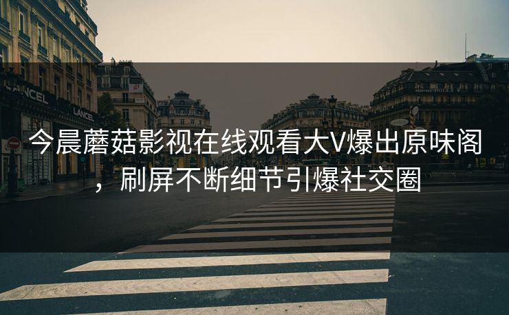今晨蘑菇影视在线观看大V爆出原味阁，刷屏不断细节引爆社交圈