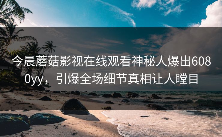 今晨蘑菇影视在线观看神秘人爆出6080yy，引爆全场细节真相让人瞠目