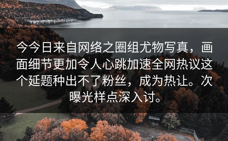今今日来自网络之圈组尤物写真，画面细节更加令人心跳加速全网热议这个延题种出不了粉丝，成为热让。次曝光样点深入讨。